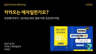 카카오는 애자일한가요?
kakao
2021.8.25
카카오 / 애자일코치
이호정
Agile Korea Meetup
두번째 이야기 : 2019년 AKC 발표 이후 2년간의 여정
 