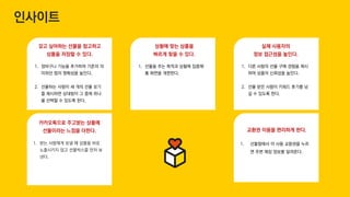 교환권 이용을 편리하게 한다.
1. 선물함에서 미 사용 교환권을 누르
면 주변 매장 정보를 알려준다.
갖고 싶어하는 선물을 참고하고
상품을 저장할 수 있다.
상황에 맞는 상품을
빠르게 찾을 수 있다.
1. 장바구니 기능을 추가하여 기존의 의
미하던 찜의 명확성을 높인다.
2. 선물하는 사람이 세 개의 선물 보기
를 제시하면 상대방이 그 중에 하나
를 선택할 수 있도록 한다.
1. 선물을 주는 목적과 상황에 집중해
홈 화면을 개편한다.
실제 사용자의
정보 접근성을 높인다.
1. 다른 사람의 선물 구매 경험을 제시
하여 상품의 신뢰성을 높인다.
2. 선물 받은 사람이 키워드 후기를 남
길 수 있도록 한다.
카카오톡으로 주고받는 상품에
선물이라는 느낌을 더한다.
1. 받는 사람에게 보낼 때 상품을 바로
노출시키지 않고 선물박스를 먼저 보
낸다.
인사이트
 