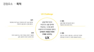 직접 주는 것보다 선물 받는 느낌이 들기 어려워
컨텐츠를 추가하여 더 다양한 방법을 제시한다.
㈜ 활동
상품구매를 위해 필요한 정보가
적절하게 제시되어야 한다.
㈜ 활동
개인화된 추천기능과 다양하게 선택 가능한 필터로
구매자의 상품 탐색 시간을 줄인다.
탐색
기존의 감동지수는 측정 기준을 신뢰하기 힘들어
실제 사용자의 리뷰가 있어야 한다
탐색
상황,맥락기반의
추천으로 상품 탐색에
투입되는 시간을 줄여
사용자의 번거로움을 없애고,
상대방의 취향을 반영한
구매를 도와주는
UX
경험요소 – 목적
UX Challenge
 