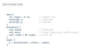 data { 
  int <lower = 1> N; // Sample size 
  vector[N] x; // Predictor 
  vector[N] y; // Outcome 
} 
parameters { 
  real alpha; // Intercept 
  real beta; // Slope (regression coefficients) 
  real <lower = 0> sigma; // Error SD 
} 
model { 
  y ~ normal(alpha + x*beta , sigma); 
}
 
