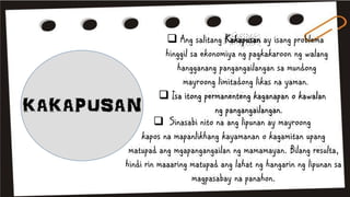  Ang salitang Kakapusan ay isang problema
hinggil sa ekonomiya ng pagkakaroon ng walang
hangganang pangangailangan sa mundong
mayroong limitadong likas na yaman.
 Isa itong permanenteng kaganapan o kawalan
ng pangangailangan.
 Sinasabi nito na ang lipunan ay mayroong
kapos na mapanlikhang kayamanan o kagamitan upang
matupad ang mgapangangailan ng mamamayan. Bilang resulta,
hindi rin maaaring matupad ang lahat ng hangarin ng lipunan sa
magpasabay na panahon.
 