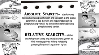 Absolute Scarcity- absolute ang
kagustuhan kapag nahihirapan ang kalikasan at ang tao na
paramihin at pag-ibayuhin ang kapakinabangan ng
pinagkukunang yaman. Ito ay dahil non-renewable ang
pinagkukunang yaman.
RELATIVE SCARCITY-relative
ang kakapusan kapag ang pinagkukunang yaman ay
hindi makaagapay sa walang hanggang
pangangailangan at kagustuhan ng tao.
 