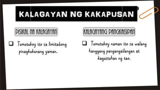 KALAGAYAN NG KAKAPUSAN
Pisikal na Kalagayan Kalagayang Pangkaisipan
 Tumutukoy ito sa limitadong
pinagkukunang yaman.
 Tumutukoy naman ito sa walang
hanggang pangangailangan at
kagustuhan ng tao.
 