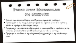  Kailangan ang angkop at makabagong teknolohiya upang mapataas ang produksiyon.
 Pagsasanay para sa mga manggagawa upang mapataas ang kapasidad ng mga ito sa paglikha ng
produkto at pagbibigay ng kinakailangang serbisyo.
 Pagpapatupad ng mga programa na makapagpapabuti at makapagpapalakas sa organisasyon, at mga
institusyong (institutional development) nakatutulong sa pag-unlad ng ekonomiya.
 Pagpapatupad ng pamahalaan ng mga polisiya na nagbibigay proteksyon sa mga pinagkukunang-
yaman.
 