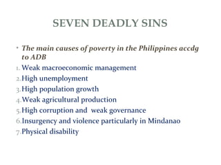 SEVEN DEADLY SINS
• The main causes of poverty in the Philippines accdg
to ADB
1. Weak macroeconomic management
2.High unemployment
3.High population growth
4.Weak agricultural production
5.High corruption and weak governance
6.Insurgency and violence particularly in Mindanao
7.Physical disability
 