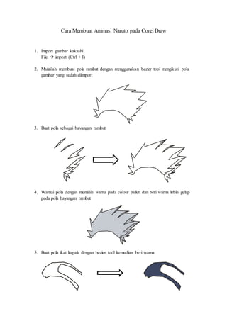 Cara Membuat Animasi Naruto pada Corel Draw 
1. Import gambar kakashi 
File  import (Ctrl + I) 
2. Mulailah membuat pola rambut dengan menggunakan bezier tool mengikuti pola 
gambar yang sudah diimport 
3. Buat pola sebagai bayangan rambut 
4. Warnai pola dengan memilih warna pada colour pallet dan beri warna lebih gelap 
pada pola bayangan rambut 
5. Buat pola ikat kepala dengan bezier tool kemudian beri warna 
 