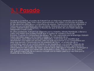 3.1.Pasado        Durante su juventud, el padre de Kakashi fue un ninja muy venerado por la aldea oculta de Konoha, pero éste había abandonado una misión crucial para el pueblo, a fin de salvar las vidas de sus compañeros de equipo. Deshonrando por los aldeanos y hasta por sus compañeros, decide suicidarse. Deseando evitar la deshonra de su padre, Kakashi había adoptado la filosofía de que el éxito de una misión debe ser asegurado a toda costa.        En años posteriores, Kakashi fue asignado por su maestro, MinatoNamikaze, a llevar a cabo una misión que pudiera hacer que la guerra se volviera a favor de Konoha. Cuando su compañera de equipo, Rin, fue capturada por el enemigo, Kakashi había decidido seguir con la misión y luego ir en búsqueda de su compañera, pero Obito rechazó esa alternativa, indicando que aquellos que abandonen una misión son escoria, pero los que abandonan a sus compañeros son peor que escoria. Conmovido por las palabras de Obito, va al rescate de su compañera, pero en el camino pierde su ojo izquierdo en una batalla. Después de rescatar a Rin, el enemigo detona la cueva donde se encontraban, aplastando la mitad derecha del cuerpo de Obito, quien le dice a Rin que le implante su Sharingan a Kakashi, como regalo por haber sido ascendido a Jōnin. Con ayuda de su nuevo ojo, Kakashi logra salir de la cueva y cumplir con la misión, pero a la vez triste por la muerte de su compañero.