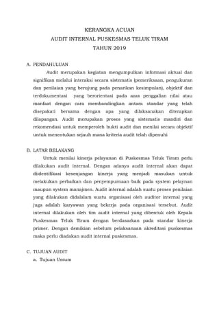 KERANGKA ACUAN
AUDIT INTERNAL PUSKESMAS TELUK TIRAM
TAHUN 2019
A. PENDAHULUAN
Audit merupakan kegiatan mengumpulkan informasi aktual dan
signifikan melalui interaksi secara sistematis (pemeriksaan, pengukuran
dan penilaian yang berujung pada penarikan kesimpulan), objektif dan
terdokumentasi yang berorientasi pada azas penggalian nilai atau
manfaat dengan cara membandingkan antara standar yang telah
disepakati bersama dengan apa yang dilaksanakan diterapkan
dilapangan. Audit merupakan proses yang sistematis mandiri dan
rekomendasi untuk memperoleh bukti audit dan menilai secara objektif
untuk menentukan sejauh mana kriteria audit telah dipenuhi
B. LATAR BELAKANG
Untuk menilai kinerja pelayanan di Puskesmas Teluk Tiram perlu
dilakukan audit internal. Dengan adanya audit internal akan dapat
diidentifikasi kesenjangan kinerja yang menjadi masukan untuk
melakukan perbaikan dan penyempurnaan baik pada system pelaynan
maupun system manajmen. Audit internal adalah suatu proses penilaian
yang dilakukan didalalam suatu organisasi oleh auditor internal yang
juga adalah karyawan yang bekerja pada organisasi tersebut. Audit
internal dilakukan oleh tim audit internal yang dibentuk oleh Kepala
Puskesmas Teluk Tiram dengan berdasarkan pada standar kinerja
primer. Dengan demikian sebelum pelaksanaan akreditasi puskesmas
maka perlu diadakan audit internal puskesmas.
C. TUJUAN AUDIT
a. Tujuan Umum
 