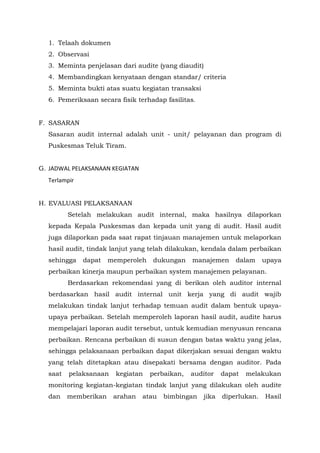 1. Telaah dokumen
2. Observasi
3. Meminta penjelasan dari audite (yang diaudit)
4. Membandingkan kenyataan dengan standar/ criteria
5. Meminta bukti atas suatu kegiatan transaksi
6. Pemeriksaan secara fisik terhadap fasilitas.
F. SASARAN
Sasaran audit internal adalah unit - unit/ pelayanan dan program di
Puskesmas Teluk Tiram.
G. JADWAL PELAKSANAAN KEGIATAN
Terlampir
H. EVALUASI PELAKSANAAN
Setelah melakukan audit internal, maka hasilnya dilaporkan
kepada Kepala Puskesmas dan kepada unit yang di audit. Hasil audit
juga dilaporkan pada saat rapat tinjauan manajemen untuk melaporkan
hasil audit, tindak lanjut yang telah dilakukan, kendala dalam perbaikan
sehingga dapat memperoleh dukungan manajemen dalam upaya
perbaikan kinerja maupun perbaikan system manajemen pelayanan.
Berdasarkan rekomendasi yang di berikan oleh auditor internal
berdasarkan hasil audit internal unit kerja yang di audit wajib
melakukan tindak lanjut terhadap temuan audit dalam bentuk upaya-
upaya perbaikan. Setelah memperoleh laporan hasil audit, audite harus
mempelajari laporan audit tersebut, untuk kemudian menyusun rencana
perbaikan. Rencana perbaikan di susun dengan batas waktu yang jelas,
sehingga pelaksanaan perbaikan dapat dikerjakan sesuai dengan waktu
yang telah ditetapkan atau disepakati bersama dengan auditor. Pada
saat pelaksanaan kegiatan perbaikan, auditor dapat melakukan
monitoring kegiatan-kegiatan tindak lanjut yang dilakukan oleh audite
dan memberikan arahan atau bimbingan jika diperlukan. Hasil
 