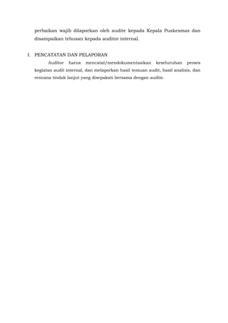 perbaikan wajib dilaporkan oleh audite kepada Kepala Puskesmas dan
disampaikan tebusan kepada auditor internal.
I. PENCATATAN DAN PELAPORAN
Auditor harus mencatat/mendokumentasikan keseluruhan proses
kegiatan audit internal, dan melaporkan hasil temuan audit, hasil analisis, dan
rencana tindak lanjut yang disepakati bersama dengan audite.
 