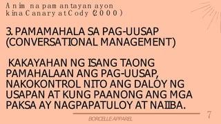7
BORCELLEAPPAREL
3. PAMAMAHALA SA PAG-UUSAP
(CONVERSATIONAL MANAGEMENT)
KAKAYAHAN NG ISANG TAONG
PAMAHALAAN ANG PAG-UUSAP,
NAKOKONTROL NITO ANG DALOY NG
USAPAN AT KUNG PAANONG ANG MGA
PAKSA AY NAGPAPATULOY AT NAIIBA.
A n im n a p am an tayan ayon
k in a C an ary at C od y (
2 0 0 0 )
 