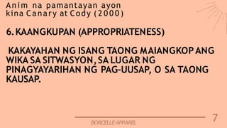 7
BORCELLEAPPAREL
Anim na pamantayan ayon
kina Canary at Cody ( 2 0 0 0 )
6.KAANGKUPAN (APPROPRIATENESS)
KAKAYAHAN NG ISANG TAONG MAIANGKOPANG
WIKA SA SITWASYON,SA LUGAR NG
PINAGYAYARIHAN NG PAG-UUSAP, O SA TAONG
KAUSAP.
 