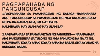 5
BORCELLEAPPAREL
P A G P A P A H A B A NG
PANGUNGUSAP
1.PAGPAPAHABA SA PAMAMAGI
TAN NG KATAGA—NAPAHAHABA
ANG PANGUNGUSAP SA PAMAMAGITAN NG MGA KATAGANG GAYA
NG PA, BA, NAMAN, NGA, PALA AT I
BA PA.
HALI
MBAWA: MAYULAM PA?MAYULAM BA?
2.PAGPAPAHABA SAPAMAMAGITAN NG PANURING----NAPAPAHABA
ANG PANGUNGUSAP SATULONG NG MGA PANURINGNA NA AT NG.
HALIMBAWA:SIYAAY ANAK. SIYAAY ANAK NA BABAE. SIYAAY ANAK NA
BUNSONG BABAE.
 