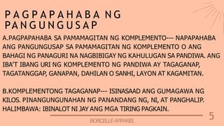 5
BORCELLEAPPAREL
P A G P A P A H A B A N G
PA N G U N G U S A P
A.PAGPAPAHABA SA PAMAMAGITAN NG KOMPLEMENTO--- NAPAPAHABA
ANG PANGUNGUSAP SA PAMAMAGITAN NG KOMPLEMENTO O ANG
BAHAGI NG PANAGURI NA NAGBIBIGAY NG KAHULUGAN SA PANDIWA. ANG
IBA’T IBANG URI NG KOMPLEMENTO NG PANDIWA AY TAGAGANAP,
TAGATANGGAP, GANAPAN, DAHILAN O SANHI, LAYON AT KAGAMITAN.
B.KOMPLEMENTONG TAGAGANAP--- ISINASAAD ANG GUMAGAWA NG
KILOS. PINANGUNGUNAHAN NG PANANDANG NG, NI, AT PANGHALIP.
HALIMBAWA: IBINALOT NI JAY ANG MGA TIRING PAGKAIN.
 