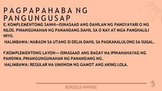 5
BORCELLEAPPAREL
P A G P A P A H A B A N G
PA N G U N G U S A P
E. KOMPLEMENTOMG SANHI—ISINASAAD ANG DAHILAN NG PANGYAYARI O NG
KILOS. PINANGUNAHAN NG PANANDANG DAHIL SA O KAY AT MGA PANGHALILI
NIYO.
HALIMBAWA: NABAON SA UTANG SI DELIA DAHIL SA PAGKAKALULONG SA SUGAL.
F.KOMPLEMENTONG LAYON--- ISINASAAD ANG BAGAY NA IPINAHAHAYAG NG
PANDIWA.PINANGUNGUNAHAN NG PANANDANG NG.
HALIMBAWA: REGULAR NA UMIINOM NG GAMOT ANG AKING LOLA.
 