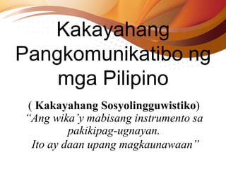 Kakayahang
Pangkomunikatibo ng
mga Pilipino
( Kakayahang Sosyolingguwistiko)
“Ang wika’y mabisang instrumento sa
pakikipag-ugnayan.
Ito ay daan upang magkaunawaan”
 