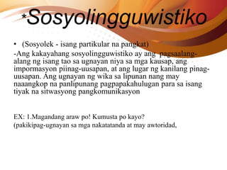 *Sosyolingguwistiko
• (Sosyolek - isang partikular na pangkat)
-Ang kakayahang sosyolingguwistiko ay ang pagsaalang-
alang ng isang tao sa ugnayan niya sa mga kausap, ang
impormasyon piinag-uusapan, at ang lugar ng kanilang pinag-
uusapan. Ang ugnayan ng wika sa lipunan nang may
naaangkop na panlipunang pagpapakahulugan para sa isang
tiyak na sitwasyong pangkomunikasyon
EX: 1.Magandang araw po! Kumusta po kayo?
(pakikipag-ugnayan sa mga nakatatanda at may awtoridad,
 