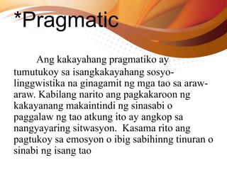 *Pragmatic
Ang kakayahang pragmatiko ay
tumutukoy sa isangkakayahang sosyo-
linggwistika na ginagamit ng mga tao sa araw-
araw. Kabilang narito ang pagkakaroon ng
kakayanang makaintindi ng sinasabi o
paggalaw ng tao atkung ito ay angkop sa
nangyayaring sitwasyon. Kasama rito ang
pagtukoy sa emosyon o ibig sabihinng tinuran o
sinabi ng isang tao
 