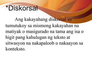 *Diskorsal
Ang kakayahang diskorsal ay
tumutukoy sa mismong kakayahan na
matiyak o masigurado na tama ang isa o
higit pang kahulugan ng teksto at
sitwasyon na nakapaloob o nakaayon sa
konteksto.
 