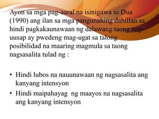 Ayon sa mga pag-aaral na isinigawa ni Dua
(1990) ang ilan sa mga pangunahing dahillan sa
hindi pagkakaunawaan ng dalawang taong nag-
uusap ay pwedeng mag-ugat sa talong
posibilidad na maaring magmula sa taong
nagsasalita tulad ng :
• Hindi lubos na nauunawaan ng nagsasalita ang
kanyang intensyon
• Hindi maipahayag ng maayos na nagsasalita
ang kanyang intensyon
 