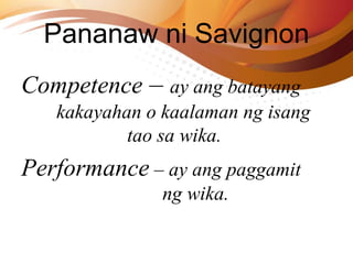 Competence – ay ang batayang
kakayahan o kaalaman ng isang
tao sa wika.
Performance – ay ang paggamit
ng wika.
Pananaw ni Savignon
 
