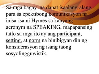 Sa mga bagay na dapat isaalang-alang
para sa epektibong komunikasyon na
inisa-isa ni Hymes sa kanyang
acronym na SPEAKING, mapapansing
tatlo sa mga ito ay ang participant,
setting, at norm na binibigyan din ng
konsiderasyon ng isang taong
sosyolingguwistik.
 