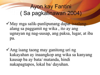 Ayon kay Fantini
( Sa pagkalinawan 2004)
May mga salik-panlipunang dapat isaalang-
alang sa paggamit ng wika , ito ay ang
ugnayan ng nag-uusap, ang paksa, lugar, at iba
pa.
Ang isang taong may ganitong uri ng
kakayahan ay inaangkop ang wika sa kanyang
kausap ba ay bata/ matanda, hindi
nakapagtapos, lokal ba/ dayuhan.
 