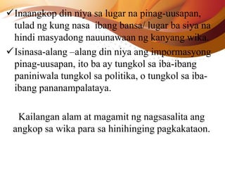 Inaangkop din niya sa lugar na pinag-uusapan,
tulad ng kung nasa ibang bansa/ lugar ba siya na
hindi masyadong nauunawaan ng kanyang wika.
Isinasa-alang –alang din niya ang impormasyong
pinag-uusapan, ito ba ay tungkol sa iba-ibang
paniniwala tungkol sa politika, o tungkol sa iba-
ibang pananampalataya.
Kailangan alam at magamit ng nagsasalita ang
angkop sa wika para sa hinihinging pagkakataon.
 