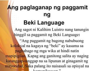 Ang paglaganap ng paggamit
ng
Beki Language
Ang sagot ni Kalihim Luistro nang tanungin
hinggil sa paggamit ng Beki Language:
“Ang paggamit ng bagong nabubuong
kolokyal na kagaya ng “beki” ay kasama sa
pagbabago ng mga wika at hindi natin
mapipigilan. Kapag ang ganitong salita ay naging
katanggap-tanggap na sa lipunan at ginagamit ng
mayoridad, Saka palang ito naisasali sa opisyal na
 