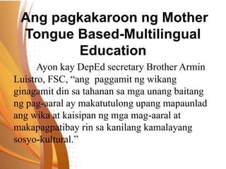 Ang pagkakaroon ng Mother
Tongue Based-Multilingual
Education
Ayon kay DepEd secretary Brother Armin
Luistro, FSC, “ang paggamit ng wikang
ginagamit din sa tahanan sa mga unang baitang
ng pag-aaral ay makatutulong upang mapaunlad
ang wika at kaisipan ng mga mag-aaral at
makapagpatibay rin sa kanilang kamalayang
sosyo-kultural.”
 