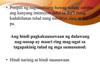 • Pinipili ng nagsasalitang huwag nalang sabihin
ang kanyang intensyon dahil sa iba’t ibang
kadahilanan tulad nang nahihiya siya, at iba
pa.
Ang hindi pagkakaunawaan ng dalawang
nag-uusap ay maari ring mag-ugat sa
tagapakinig tulad ng mga sumusunod:
• Hindi narinig at hindi naunawaan
 