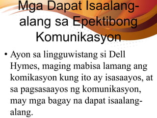 Mga Dapat Isaalang-
alang sa Epektibong
Komunikasyon
• Ayon sa lingguwistang si Dell
Hymes, maging mabisa lamang ang
komikasyon kung ito ay isasaayos, at
sa pagsasaayos ng komunikasyon,
may mga bagay na dapat isaalang-
alang.
 