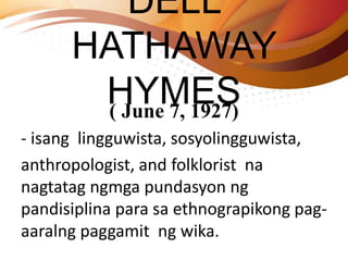 DELL
HATHAWAY
HYMES( June 7, 1927)
- isang lingguwista, sosyolingguwista,
anthropologist, and folklorist na
nagtatag ngmga pundasyon ng
pandisiplina para sa ethnograpikong pag-
aaralng paggamit ng wika.
 
