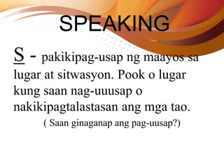 SPEAKING
S - pakikipag-usap ng maayos sa
lugar at sitwasyon. Pook o lugar
kung saan nag-uuusap o
nakikipagtalastasan ang mga tao.
( Saan ginaganap ang pag-uusap?)
 