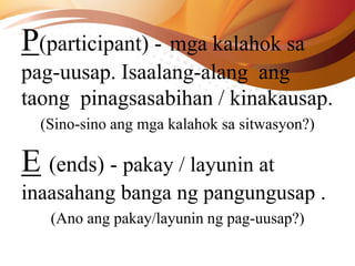 P(participant) - mga kalahok sa
pag-uusap. Isaalang-alang ang
taong pinagsasabihan / kinakausap.
(Sino-sino ang mga kalahok sa sitwasyon?)
E (ends) - pakay / layunin at
inaasahang banga ng pangungusap .
(Ano ang pakay/layunin ng pag-uusap?)
 