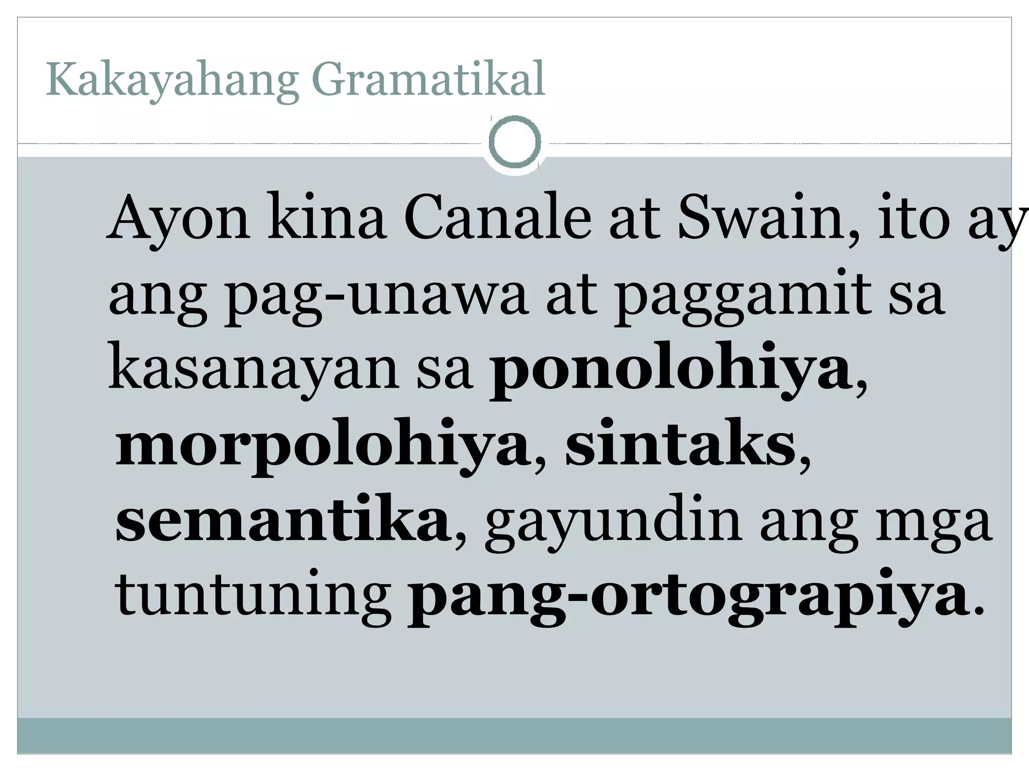 Kakayahang Gramatikal
Ayon kina Canale at Swain, ito ay
ang pag-unawa at paggamit sa
kasanayan sa ponolohiya,
morpolohiya, sintaks,
semantika, gayundin ang mga
tuntuning pang-ortograpiya.
 