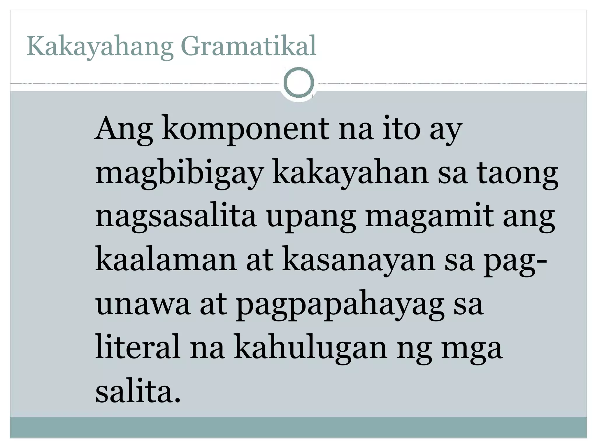 Kakayahang Gramatikal
Ang komponent na ito ay
magbibigay kakayahan sa taong
nagsasalita upang magamit ang
kaalaman at kasanayan sa pag-
unawa at pagpapahayag sa
literal na kahulugan ng mga
salita.
 