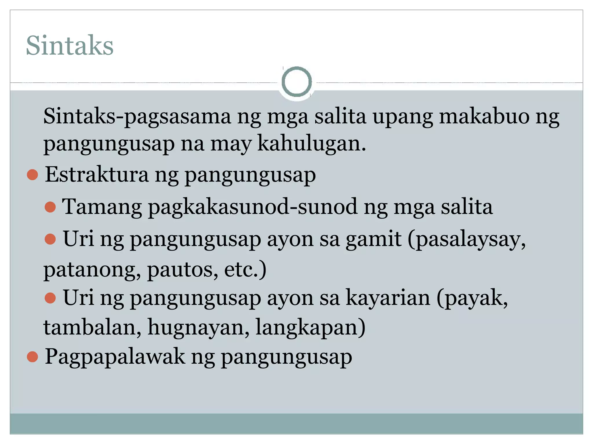 Sintaks
Sintaks-pagsasama ng mga salita upang makabuo ng
pangungusap na may kahulugan.
Estraktura ng pangungusap
Tamang pagkakasunod-sunod ng mga salita
Uri ng pangungusap ayon sa gamit (pasalaysay,
patanong, pautos, etc.)
Uri ng pangungusap ayon sa kayarian (payak,
tambalan, hugnayan, langkapan)
Pagpapalawak ng pangungusap
 