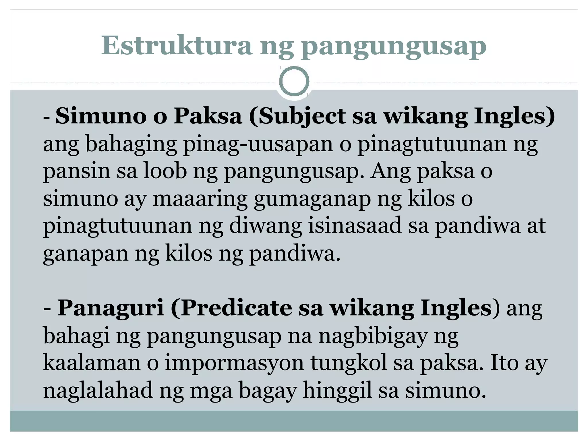 Estruktura ng pangungusap
- Simuno o Paksa (Subject sa wikang Ingles)
ang bahaging pinag-uusapan o pinagtutuunan ng
pansin sa loob ng pangungusap. Ang paksa o
simuno ay maaaring gumaganap ng kilos o
pinagtutuunan ng diwang isinasaad sa pandiwa at
ganapan ng kilos ng pandiwa.
- Panaguri (Predicate sa wikang Ingles) ang
bahagi ng pangungusap na nagbibigay ng
kaalaman o impormasyon tungkol sa paksa. Ito ay
naglalahad ng mga bagay hinggil sa simuno.
 