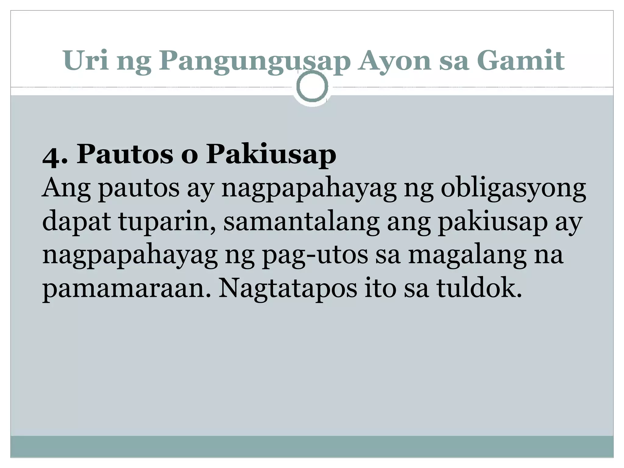 Uri ng Pangungusap Ayon sa Gamit
4. Pautos o Pakiusap
Ang pautos ay nagpapahayag ng obligasyong
dapat tuparin, samantalang ang pakiusap ay
nagpapahayag ng pag-utos sa magalang na
pamamaraan. Nagtatapos ito sa tuldok.
 