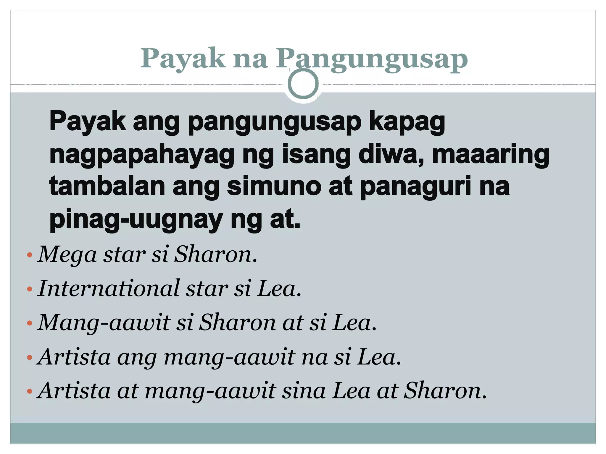 Payak na Pangungusap
Payak ang pangungusap kapag
nagpapahayag ng isang diwa, maaaring
tambalan ang simuno at panaguri na
pinag-uugnay ng at.
• Mega star si Sharon.
• International star si Lea.
• Mang-aawit si Sharon at si Lea.
• Artista ang mang-aawit na si Lea.
• Artista at mang-aawit sina Lea at Sharon.
 