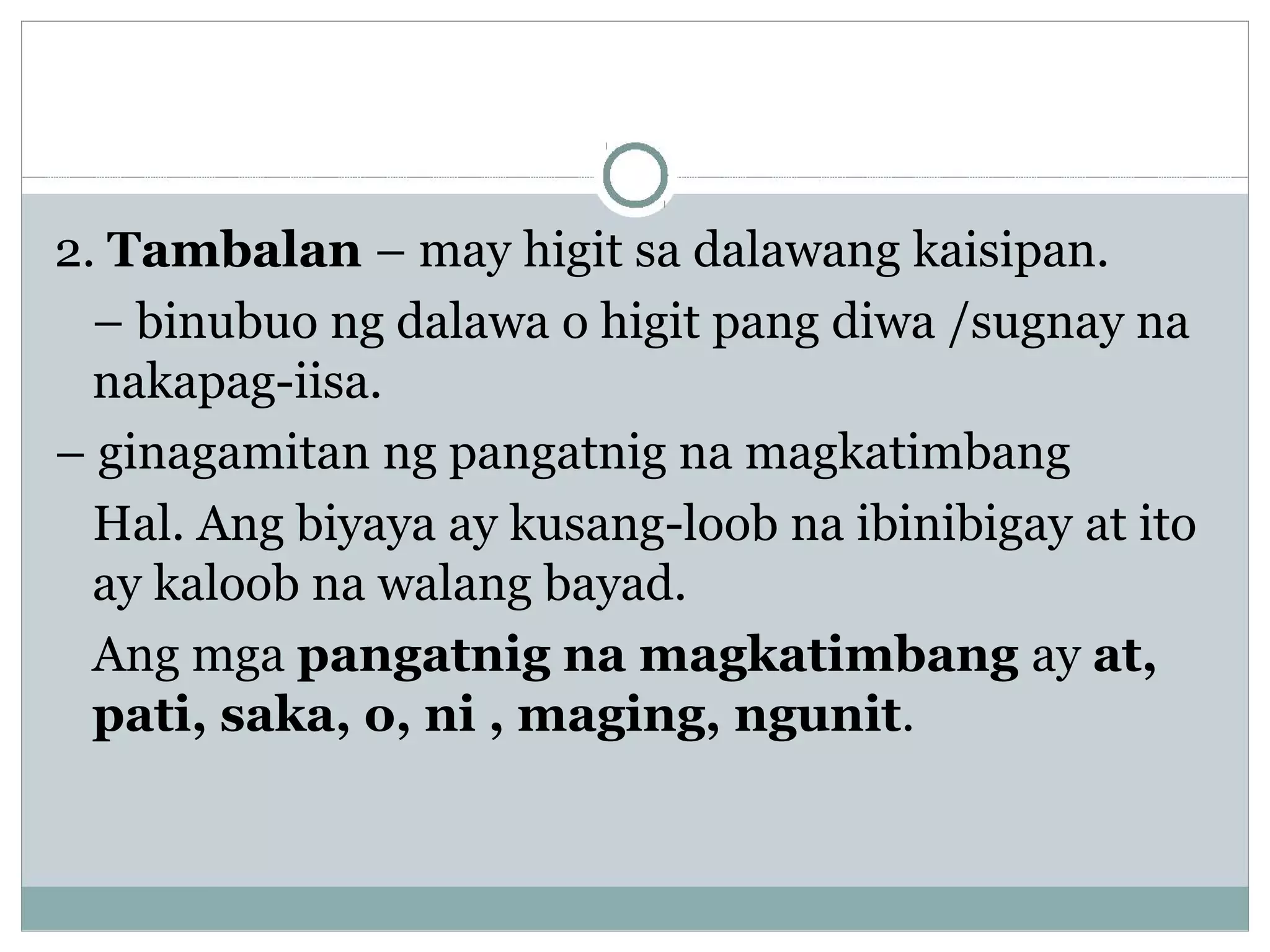 2. Tambalan – may higit sa dalawang kaisipan.
– binubuo ng dalawa o higit pang diwa /sugnay na
nakapag-iisa.
– ginagamitan ng pangatnig na magkatimbang
Hal. Ang biyaya ay kusang-loob na ibinibigay at ito
ay kaloob na walang bayad.
Ang mga pangatnig na magkatimbang ay at,
pati, saka, o, ni , maging, ngunit.
 