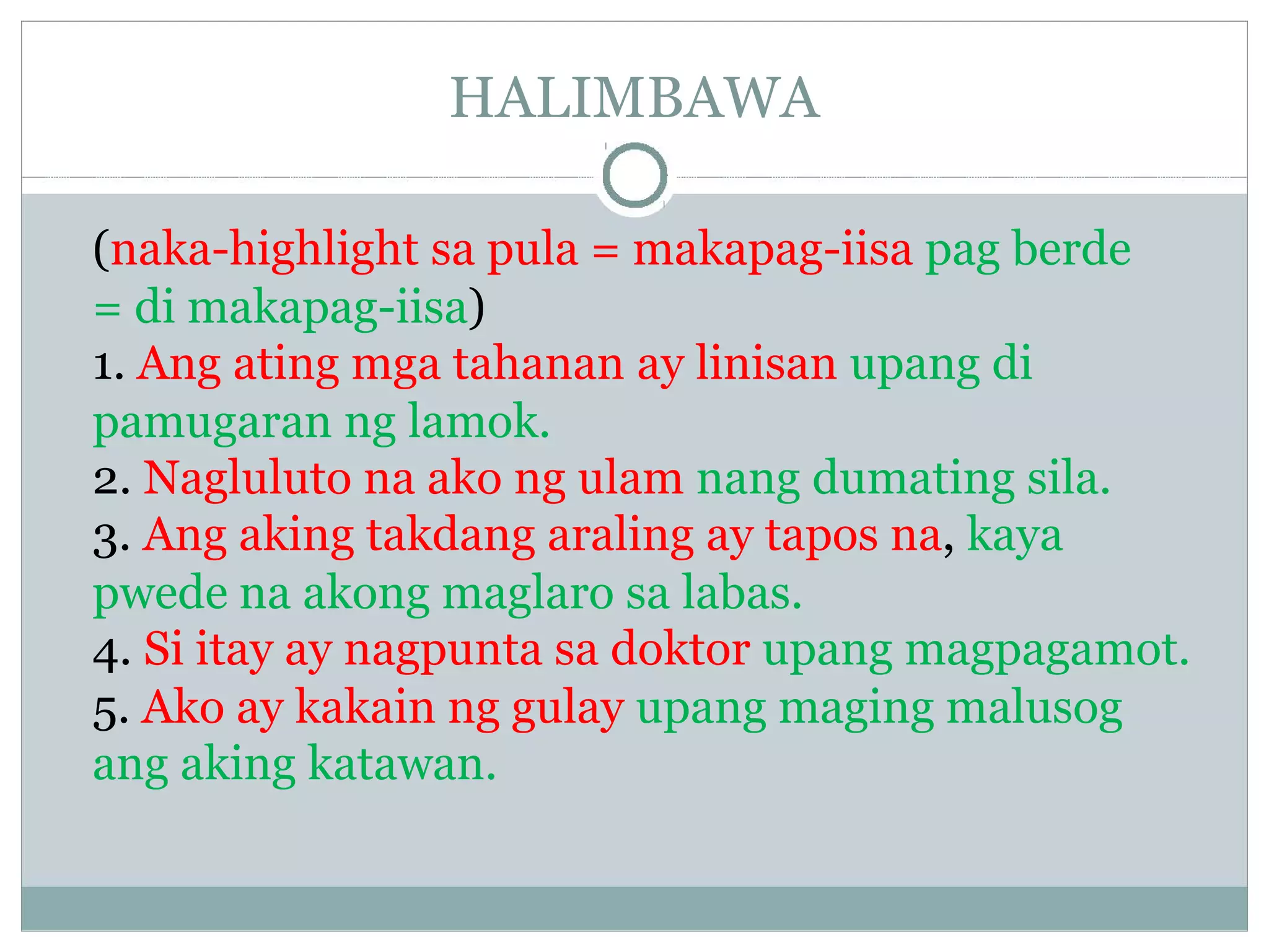 HALIMBAWA
(naka-highlight sa pula = makapag-iisa pag berde
= di makapag-iisa)
1. Ang ating mga tahanan ay linisan upang di
pamugaran ng lamok.
2. Nagluluto na ako ng ulam nang dumating sila.
3. Ang aking takdang araling ay tapos na, kaya
pwede na akong maglaro sa labas.
4. Si itay ay nagpunta sa doktor upang magpagamot.
5. Ako ay kakain ng gulay upang maging malusog
ang aking katawan.
 