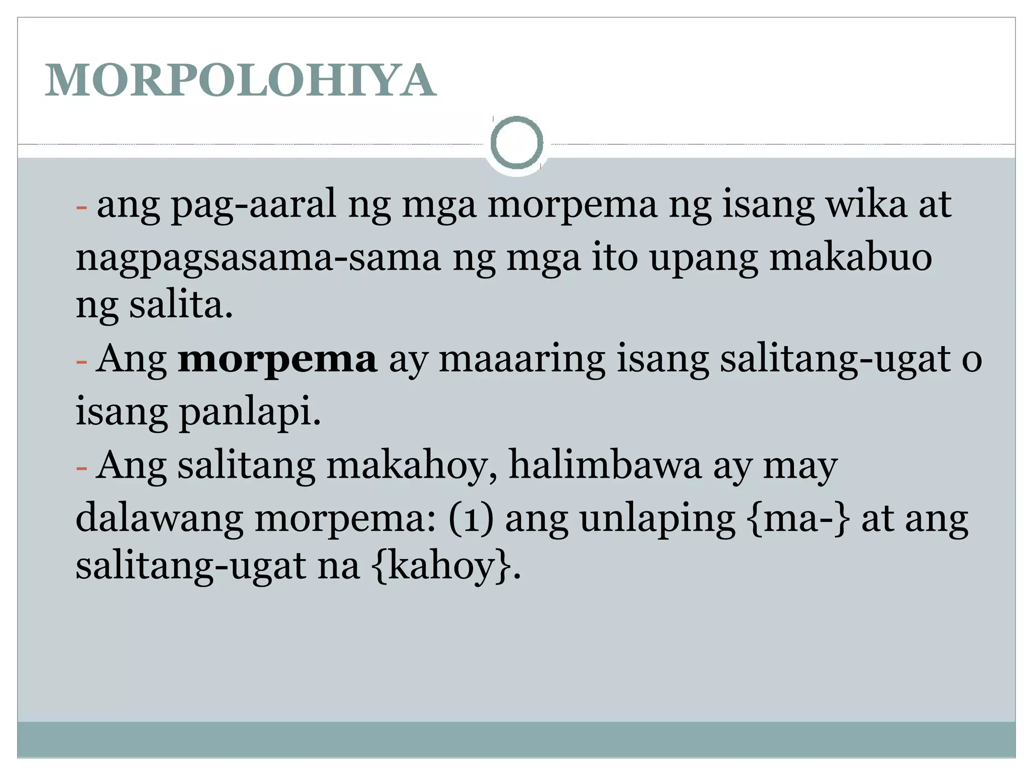 MORPOLOHIYA
- ang pag-aaral ng mga morpema ng isang wika at
nagpagsasama-sama ng mga ito upang makabuo
ng salita.
- Ang morpema ay maaaring isang salitang-ugat o
isang panlapi.
- Ang salitang makahoy, halimbawa ay may
dalawang morpema: (1) ang unlaping {ma-} at ang
salitang-ugat na {kahoy}.
 