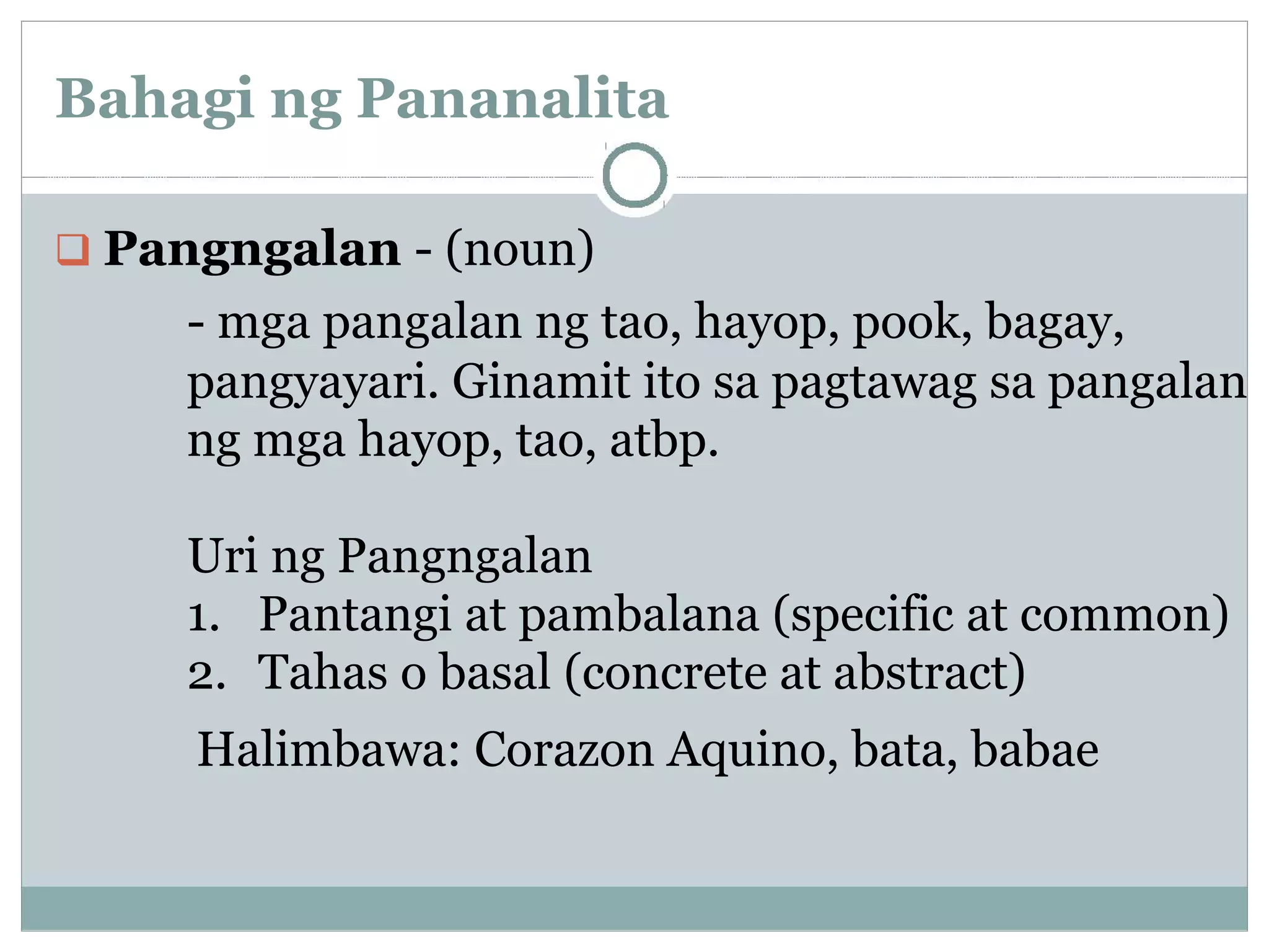 Bahagi ng Pananalita
Pangngalan - (noun)
- mga pangalan ng tao, hayop, pook, bagay,
pangyayari. Ginamit ito sa pagtawag sa pangalan
ng mga hayop, tao, atbp.
Uri ng Pangngalan
1. Pantangi at pambalana (specific at common)
2. Tahas o basal (concrete at abstract)
Halimbawa: Corazon Aquino, bata, babae
 