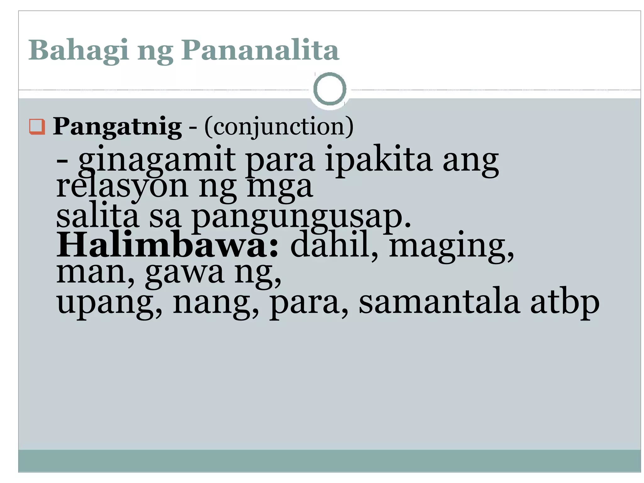 Bahagi ng Pananalita
Pangatnig - (conjunction)
- ginagamit para ipakita ang
relasyon ng mga
salita sa pangungusap.
Halimbawa: dahil, maging,
man, gawa ng,
upang, nang, para, samantala atbp
 