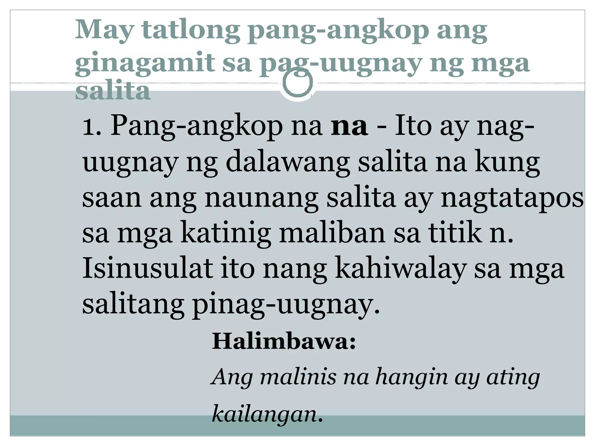 May tatlong pang-angkop ang
ginagamit sa pag-uugnay ng mga
salita
1. Pang-angkop na na - Ito ay nag-
uugnay ng dalawang salita na kung
saan ang naunang salita ay nagtatapos
sa mga katinig maliban sa titik n.
Isinusulat ito nang kahiwalay sa mga
salitang pinag-uugnay.
Halimbawa:
Ang malinis na hangin ay ating
kailangan.
 