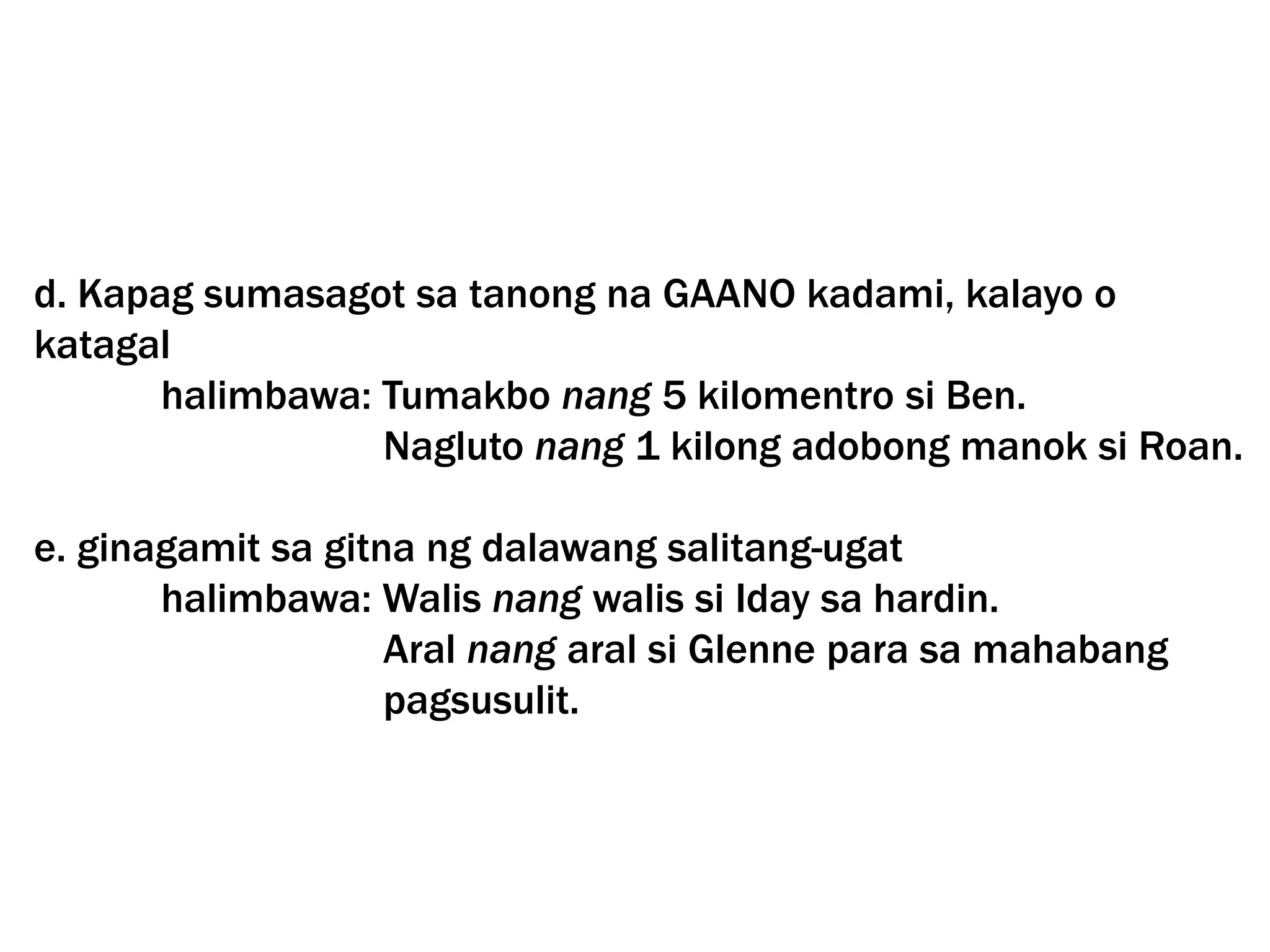 d. Kapag sumasagot sa tanong na GAANO kadami, kalayo o
katagal
halimbawa: Tumakbo nang 5 kilomentro si Ben.
Nagluto nang 1 kilong adobong manok si Roan.
e. ginagamit sa gitna ng dalawang salitang-ugat
halimbawa: Walis nang walis si Iday sa hardin.
Aral nang aral si Glenne para sa mahabang
pagsusulit.
 