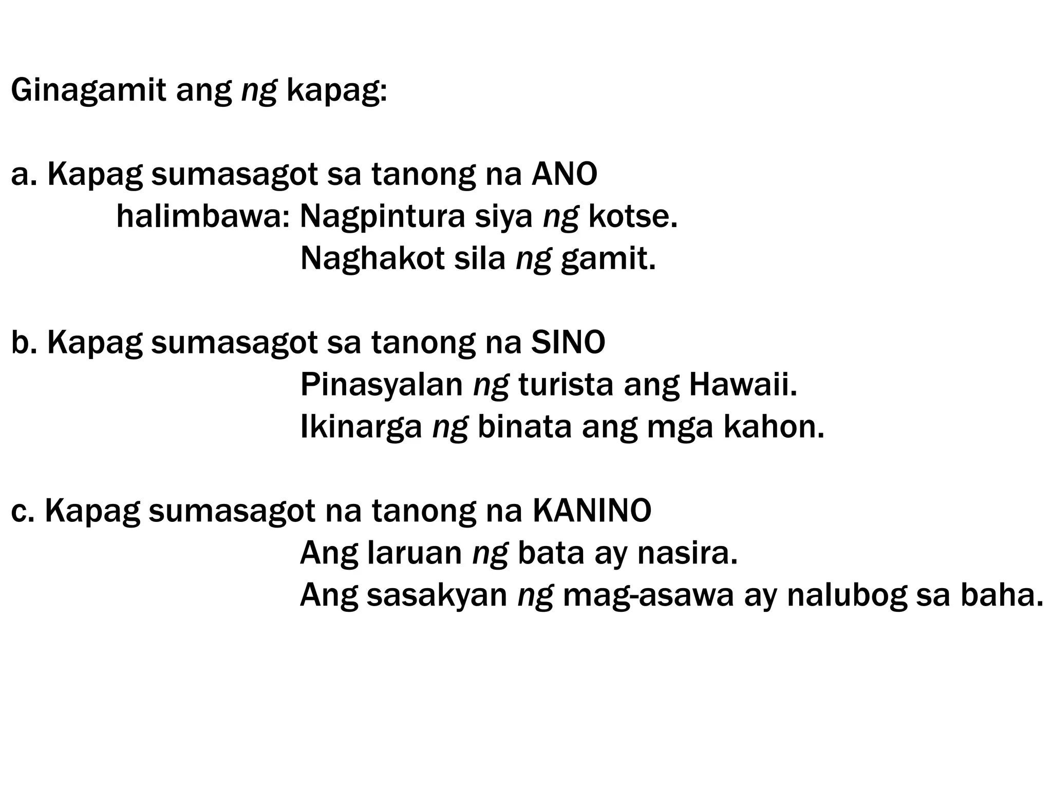 Ginagamit ang ng kapag:
a. Kapag sumasagot sa tanong na ANO
halimbawa: Nagpintura siya ng kotse.
Naghakot sila ng gamit.
b. Kapag sumasagot sa tanong na SINO
Pinasyalan ng turista ang Hawaii.
Ikinarga ng binata ang mga kahon.
c. Kapag sumasagot na tanong na KANINO
Ang laruan ng bata ay nasira.
Ang sasakyan ng mag-asawa ay nalubog sa baha.
 