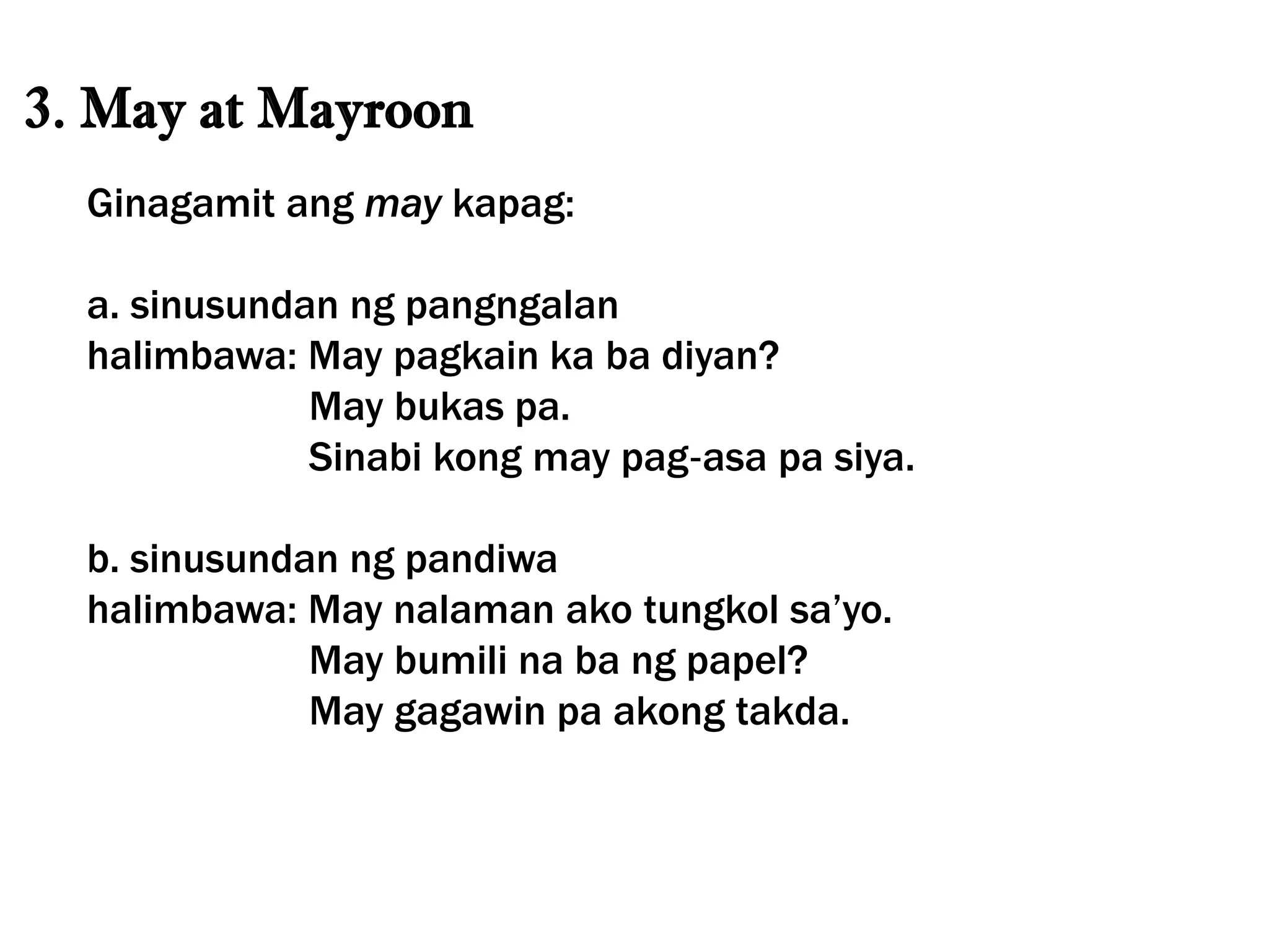 3. May at Mayroon
Ginagamit ang may kapag:
a. sinusundan ng pangngalan
halimbawa: May pagkain ka ba diyan?
May bukas pa.
Sinabi kong may pag‐asa pa siya.
b. sinusundan ng pandiwa
halimbawa: May nalaman ako tungkol sa’yo.
May bumili na ba ng papel?
May gagawin pa akong takda.
 